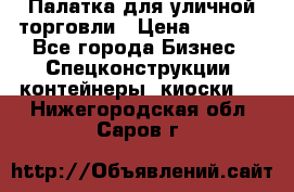 Палатка для уличной торговли › Цена ­ 6 000 - Все города Бизнес » Спецконструкции, контейнеры, киоски   . Нижегородская обл.,Саров г.